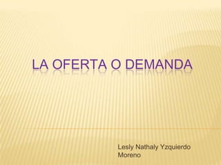 LA OFERTA O DEMANDA
Lesly Nathaly Yzquierdo
Moreno
 