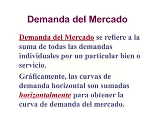 Demanda del Mercado
Demanda del Mercado se refiere a la
suma de todas las demandas
individuales por un particular bien o
servicio.
Gráficamente, las curvas de
demanda horizontal son sumadas
horizontalmente para obtener la
curva de demanda del mercado.
 