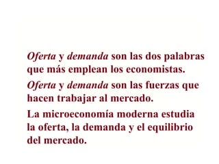 Oferta y demanda son las dos palabras
que más emplean los economistas.
Oferta y demanda son las fuerzas que
hacen trabajar al mercado.
La microeconomía moderna estudia
la oferta, la demanda y el equilibrio
del mercado.
 