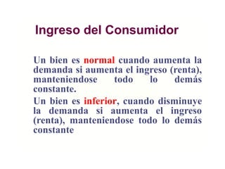 Ingreso del Consumidor
Un bien es normal cuando aumenta la
demanda si aumenta el ingreso (renta),
manteniendose todo lo demás
constante.
Un bien es inferior, cuando disminuye
la demanda si aumenta el ingreso
(renta), manteniendose todo lo demás
constante
 