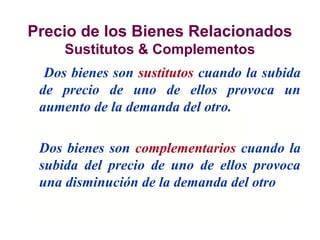 Precio de los Bienes Relacionados
Sustitutos & Complementos
Dos bienes son sustitutos cuando la subida
de precio de uno de ellos provoca un
aumento de la demanda del otro.
Dos bienes son complementarios cuando la
subida del precio de uno de ellos provoca
una disminución de la demanda del otro
 