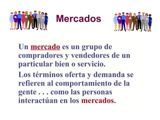 Mercados
Un mercado es un grupo de
compradores y vendedores de un
particular bien o servicio.
Los términos oferta y demanda se
refieren al comportamiento de la
gente . . . como las personas
interactúan en los mercados.
 