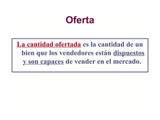 Oferta
La cantidad ofertada es la cantidad de un
bien que los vendedores están dispuestos
y son capaces de vender en el mercado.
 