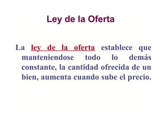 Ley de la Oferta
La ley de la oferta establece que
manteniendose todo lo demás
constante, la cantidad ofrecida de un
bien, aumenta cuando sube el precio.
 