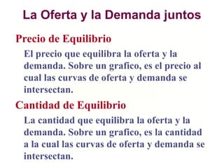 La Oferta y la Demanda juntos
Precio de Equilibrio
El precio que equilibra la oferta y la
demanda. Sobre un grafico, es el precio al
cual las curvas de oferta y demanda se
intersectan.
Cantidad de Equilibrio
La cantidad que equilibra la oferta y la
demanda. Sobre un grafico, es la cantidad
a la cual las curvas de oferta y demanda se
intersectan.
 