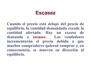 Escasez
Cuando el precio está debajo del precio de
equilibrio, la cantidad demandada excede la
cantidad ofertada. Hay un exceso de
demanda o escasez. Los vendedores
incrementarán el precio debido a que
muchos compradores quieren comprar y, en
consecuencia, se mueven en dirección al
equilibrio.
 