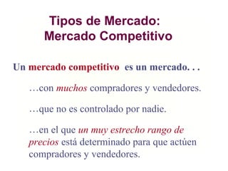 Tipos de Mercado:
Mercado Competitivo
Un mercado competitivo es un mercado. . .
…con muchos compradores y vendedores.
…que no es controlado por nadie.
…en el que un muy estrecho rango de
precios está determinado para que actúen
compradores y vendedores.
 