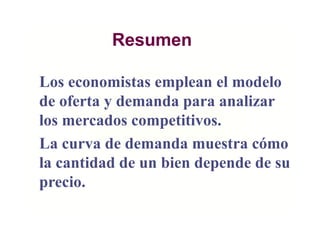 Resumen
Los economistas emplean el modelo
de oferta y demanda para analizar
los mercados competitivos.
La curva de demanda muestra cómo
la cantidad de un bien depende de su
precio.
 