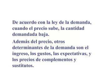De acuerdo con la ley de la demanda,
cuando el precio sube, la cantidad
demandada baja.
Además del precio, otros
determinantes de la demanda son el
ingreso, los gustos, las expectativas, y
los precios de complementos y
sustitutos.
 
