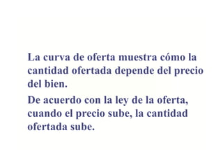 La curva de oferta muestra cómo la
cantidad ofertada depende del precio
del bien.
De acuerdo con la ley de la oferta,
cuando el precio sube, la cantidad
ofertada sube.
 
