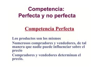 Competencia:
Perfecta y no perfecta
Los productos son los mismos
Numerosos compradores y vendedores, de tal
manera que nadie puede influenciar sobre el
precio
Compradores y vendedores determinan el
precio.
Competencia Perfecta
 
