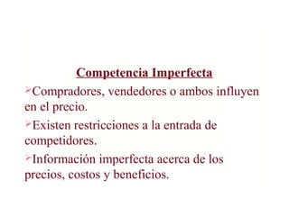 Competencia Imperfecta
Compradores, vendedores o ambos influyen
en el precio.
Existen restricciones a la entrada de
competidores.
Información imperfecta acerca de los
precios, costos y beneficios.
 