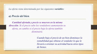 La oferta viene determinada por las siguientes variables:
a) Precio del bien.
Cantidad ofertada y precio se mueven en la misma
dirección. Si el precio sube los vendedores aumentarán su
oferta, en cambio si el precio baja la oferta también
disminuirá.
Cuando baja el precio de un bien disminuye la
rentabilidad que obtiene el vendedor lo que le
llevará a orientar su actividad hacia otros tipos
de bienes.
 