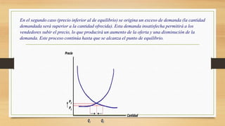 En el segundo caso (precio inferior al de equilibrio) se origina un exceso de demanda (la cantidad
demandada será superior a la cantidad ofrecida). Esta demanda insatisfecha permitirá a los
vendedores subir el precio, lo que producirá un aumento de la oferta y una disminución de la
demanda. Este proceso continúa hasta que se alcanza el punto de equilibrio.
 