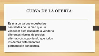 CURVA DE LA OFERTA:
Es una curva que muestra las
cantidades de un bien que un
vendedor está dispuesto a vender a
diferentes niveles de precios
alternativos, suponiendo que todos
los demás determinantes
permanecen constantes.
 