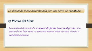 La demanda viene determinada por una serie de variables:
a) Precio del bien:
La cantidad demandada se mueve de forma inversa al precio: si el
precio de un bien sube se demanda menos, mientras que si baja su
demanda aumenta.
 