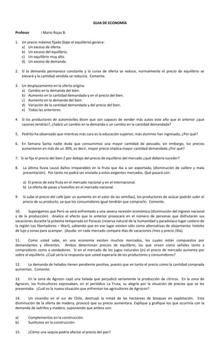 GUIA DE ECONOMÍA
Profesor : Mario Rojas B.
1. Un precio máximo fijado (bajo el equilibrio) genera:
a) Un exceso de oferta.
b) Un exceso del equilibrio.
c) Un equilibrio muy alto.
d) Un exceso de demanda.
2. Si la demanda permanece constante y la curva de oferta se reduce, normalmente el precio de equilibrio se
elevará y la cantidad vendida se reducirá. Comente.
3. Un desplazamiento en la oferta origina:
a) Cambio en la demanda del bien.
b) Aumento en la cantidad demandada y en el precio del bien.
c) Aumento en la demanda del bien.
d) Variación de la cantidad demandada y del precio del bien.
e) Todas las anteriores.
4. Si los productores de automóviles dicen que son capaces de vender más autos este año que el anterior ¿qué
razones tendrán?, ¿habrá un cambio en la demanda o un cambio en la cantidad demandada?
5. Pedrito ha observado que mientras más cara es la educación superior, más alumnos han ingresado, ¿Por qué?
6. En Semana Santa nadie duda que consumimos una mayor cantidad de pescado, sin embargo, los precios
aumentaron en más de un 30%, es decir, mayor precio implica mayor cantidad demandada ¿Por qué?
7. Si se fija el precio del bien Z por debajo del precio de equilibrio del mercado ¿qué debería suceder?
8. La última lluvia causó daños irreparables en la fruta que iba a ser exportada, (disminución de calibre y mala
presentación). Por tanto no podrá ser enviada a estos exigentes mercados. Qué pasará con:
a) El precio de esta fruta en el mercado nacional y en el internacional.
b) La oferta de pasas y huesillos en el mercado nacional.
9. Si sube el precio del café (por un aumento en el valor de las semillas), los productores de azúcar podrán subir el
precio de su producto, ya que los consumidores igual tendrán que comprarlo. Comente.
10. Supongamos que Perú se verá enfrentado a una severa recesión económica (disminución del ingreso nacional
y de la producción). Analice el efecto que lo anterior provocará en el número de personas que disfrutarán sus
vacaciones durante la próxima temporada en Paracas (reserva natural de la humanidad y paradisíaco lugar costero de
la región Los libertadores – Wari), sabiendo que en ese lugar existen sólo como alternativas de alojamiento: hoteles
de lujo y zonas para acampar. (Ayuda: en cada mercado compare días de vacaciones /mes y precio /día).
11. Como usted sabe, en una economía existen muchos mercados, los cuales están compuestos por
demandantes y oferentes. Ambos determinan precios de equilibrio, los que sirven como señales tanto a
compradores como a vendedores. Si en el mercado de los jugos naturales (jn) el precio de mercado aumenta por
sobre el equilibrio. ¿Cuál sería la respuesta que usted esperaría de los productores y consumidores?
12. La demanda de helados tienen pendiente positiva, puesto que en tanto el precio como la cantidad comprada
aumentan. Comente.
13. En la zona de Agrosin cayó una helada que perjudicó seriamente la producción de cítricos. En la zona de
Agrocon, los fruticultores expresaban, en el periódico La Fruta, su alegría por la situación de precios que se les
presentaba. ¿Cuál es la nueva situación que enfrentan los agricultores de Agrocon?
14. Un incendio en el sur de Chile, destruyó la mitad de las hectáreas de bosques en explotación. Esta
disminución de la oferta de madera, provocó que su precio aumentara. Explique y grafique los que ocurriría con la
demanda de ladrillos y madera, suponiendo que ambos son:
a) Complementos en la construcción.
b) Sustitutos en la construcción.
15. ¿Cómo una sequía podría afectar el precio del pan?
 