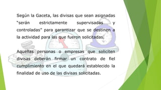 Según la Gaceta, las divisas que sean asignadas 
“serán estrictamente supervisadas y 
controladas” para garantizar que se destinen a 
la actividad para las que fueron solicitadas. 
Aquellas personas o empresas que soliciten 
divisas deberán firmar un contrato de fiel 
cumplimiento en el que quedará establecido la 
finalidad de uso de las divisas solicitadas. 
