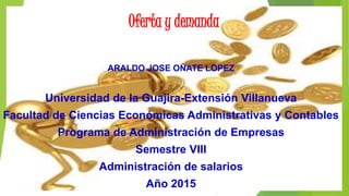 Oferta y demanda
ARALDO JOSE OÑATE LOPEZ
Universidad de la Guajira-Extensión Villanueva
Facultad de Ciencias Económicas Administrativas y Contables
Programa de Administración de Empresas
Semestre VIII
Administración de salarios
Año 2015
 