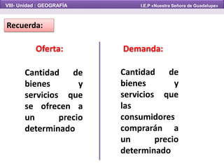 Demanda:Oferta:
Cantidad de
bienes y
servicios que
se ofrecen a
un precio
determinado
Recuerda:
VIII- Unidad : GEOGRAFÍA I.E.P «Nuestra Señora de Guadalupe»
Cantidad de
bienes y
servicios que
las
consumidores
comprarán a
un precio
determinado