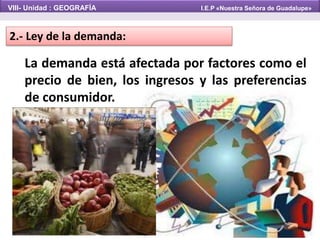 2.- Ley de la demanda:
La demanda está afectada por factores como el
precio de bien, los ingresos y las preferencias
de consumidor.
VIII- Unidad : GEOGRAFÍA I.E.P «Nuestra Señora de Guadalupe»