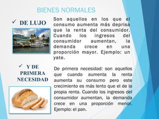 Son aquellos en los que el
consumo aumenta más deprisa
que la renta del consumidor.
Cuando los ingresos del
consumidor aumentan, la
demanda crece en una
proporción mayor. Ejemplo: un
yate.
BIENES NORMALES
 DE LUJO
 Y DE
PRIMERA
NECESIDAD
De primera necesidad: son aquellos
que cuando aumenta la renta
aumenta su consumo pero este
crecimiento es más lento que el de la
propia renta. Cuando los ingresos del
consumidor aumentan, la demanda
crece en una proporción menor.
Ejemplo: el pan.
 
