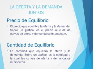 LA OFERTA Y LA DEMANDA
JUNTOS
Precio de Equilibrio
 El precio que equilibra la oferta y la demanda.
Sobre un grafico, es el precio al cual las
curvas de oferta y demanda se intersectan.
Cantidad de Equilibrio
 La cantidad que equilibra la oferta y la
demanda. Sobre un grafico, es la cantidad a
la cual las curvas de oferta y demanda se
intersectan.
 