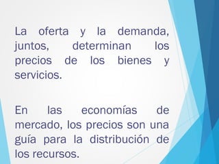 La oferta y la demanda,
juntos, determinan los
precios de los bienes y
servicios.
En las economías de
mercado, los precios son una
guía para la distribución de
los recursos.
 