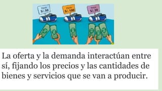 La oferta y la demanda interactúan entre
sí, fijando los precios y las cantidades de
bienes y servicios que se van a producir.
 