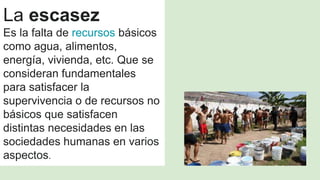 La escasez
Es la falta de recursos básicos
como agua, alimentos,
energía, vivienda, etc. Que se
consideran fundamentales
para satisfacer la
supervivencia o de recursos no
básicos que satisfacen
distintas necesidades en las
sociedades humanas en varios
aspectos.
 