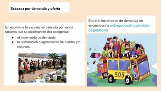 Escasez por demanda y oferta
En economía la escasez es causada por varios
factores que se clasifican en dos categorías:
● el incremento de demanda.
● la disminución o agotamiento de fuentes y/o
recursos.
Entre el incremento de demanda se
encuentran la sobrepoblación, densidad
de población
 