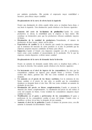 por unidades producidas. Ello permite al empresario mayor rentabilidad e
incentivo para ofrecer mayor cantidad.
Desplazamiento de la curva de oferta hacia la izquierda
Ocurre una disminución de oferta cuando dicha curva se desplaza hacia abajo, o
sea, hacia la izquierda. Esta disminución puede obedecer a los factores siguientes:
 Aumento del coste de los factores de producción. Cuando los costes
productivos se elevan, la rentabilidad para la empresa se hace menor. Ello
constituye un desincentivo para que los productores ofrezcan cantidades mayores
de bienes.
 Disminución de la cantidad de productores. Naturalmente, el número de
productores de hace menor, menor será la oferta.
 Expectativas de cambio. Se da la situación que cuando los empresarios estiman
que la tendencia del mercado de cierto producto es al alza. Es probable que las
empresas preparen mayores cantidades de bienes para ofrecer.
 Impuestos. Cuando el Estado crea impuestos cargando con ello a productores,
traerá como como resultado el encarecimiento de lo producido. Por lo que las
empresas estarán dispuestos a ofertar menor cantidad
Desplazamiento de la curva de demanda hacia la derecha
Ocurre un aumento de demanda cuando dicha curva se desplaza hacia arriba, o
sea, hacia la derecha. Este aumente puede obedecer a los factores siguientes:
 Un incremento en el nivel de ingreso de los consumidores. En vista que los
consumidores emplean sus ingresos para adquirir bienes y servicios. Cuando
reciben más dinero, gastaran más. Ello trae como resultado un aumento en la
demanda.
 Un aumento en el precio de los bienes sustitutos. Con la existencia de dos
bienes sustituto si el precio de uno sube, es posible que los consumidores
desplacen su demanda hacia el otro bien. Ello trae como resultado un aumento de
demanda de este bien.
 Disminución del precio en bienes complementarios. Cuando se presenta la
situación dos bienes complementarios. La disminución del precio de uno reduce el
coste del conjunto de bienes. Como resultado los consumidores adquieren mayor
cantidad de ambos.
 Modificación en el gusto y preferencias de los consumidores. El gusto y
preferencia de los consumidores cambia al paso del tiempo. Cuando estos se
modifican en favor de un bien, la demanda de este aumenta.
 Aumento el nivel de la población. Cuando el número de persona crece, con ello
aumenta la demanda de determinados bienes.
 
