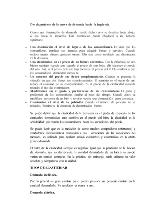 Desplazamiento de la curva de demanda hacia la izquierda
Ocurre una disminución de demanda cuando dicha curva se desplaza hacia abajo,
o sea, hacia la izquierda. Esta disminución puede obedecer a los factores
siguientes:
 Una disminución el nivel de ingreso de los consumidores. En vista que los
consumidores emplean sus ingresos para adquirir bienes y servicios. Cuando
reciben menos dinero, gastaran menos. Ello trae como resultado una disminución
en la demanda.
 Una disminución en el precio de los bienes sustitutos. Con la existencia de dos
bienes sustituto sucede que cuando el precio de uno baja, ello encarece el precio
del otro. Así, si el precio del café baja encarece el precio del té.Ello conlleva a que
los consumidores demanden menos té.
 Un aumento del precio en bienes complementarios. Cuando se presenta la
situación en que dos bienes son complementarios. El aumento en el precio de uno
reduce el consumo de su complementario. Si el precio de la electricidad aumenta
reducirá el uso del computador.
 Modificación en el gusto y preferencias de los consumidores. El gusto y
preferencia de los consumidores cambie al paso del tiempo. Cuando estos se
modifican en contra de un bien o servicio ocurre una disminución en su demanda.
 Disminución el nivel de la población. Cuando el número de personas se ve
reducido, disminuye la demanda de determinados bienes.
Se puede definir que la elasticidad de la demanda es el grado de respuesta de las
cantidades demandadas ante cambios en el precio del bien, la elasticidad es la
sensibilidad que tienen los consumidores hasta las variaciones del precio.
Se puede decir que es la medición de como muchos compradores (ofertantes) y
vendedores (demandantes) responden a las variaciones de las condiciones del
mercado, es utilizada para realizar análisis cualitativos y cuantitativos en la oferta
y en la demanda.
El valor de la elasticidad siempre es negativo, igual que la pendiente de la función
de demanda, que es decreciente: la cantidad demandada de un bien y su precio
varían en sentido contrario. En la práctica, sin embargo, suele utilizarse su valor
absoluto y compararlo con la unidad.
TIPOS DE ELASTICIDAD
Demanda inelástica.
Por lo general un gran cambio en el precio provoca un pequeño cambio en la
cantidad demandada. Su resultado es menor a uno.
Demanda elástica.
 