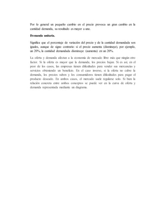 Por lo general un pequeño cambio en el precio provoca un gran cambio en la
cantidad demanda, su resultado es mayor a uno.
Demanda unitaria.
Significa que el porcentaje de variación del precio y de la cantidad demandada son
iguales, aunque de signo contrario: si el precio aumenta (disminuye), por ejemplo,
un 20%, la cantidad demandada disminuye (aumenta) en un 20%.
La oferta y demanda afectan a la economía de mercado libre más que ningún otro
factor. Si la oferta es mayor que la demanda, los precios bajan. Si es así, en el
peor de los casos, las empresas tienen dificultades para vender sus mercancías y
servicios obteniendo un beneficio. En el caso inverso, si la oferta no cubre la
demanda, los precios suben y los consumidores tienen dificultades para pagar el
producto deseado. En ambos casos, el mercado suele regularse solo. Si bien la
relación concreta entre ambos conceptos se puede ver en la curva de oferta y
demanda representada mediante un diagrama.
 