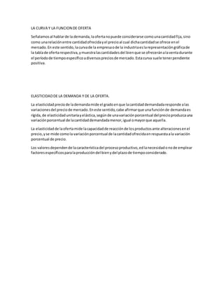 LA CURVA Y LA FUNCION DE OFERTA
Señalamosal hablarde la demanda,laofertanopuede considerarse comounacantidadfija,sino
como unarelaciónentre cantidadofrecidayel precioal cual dichacantidadse ofrece enel
mercado.En este sentido,lacurvade la empresaode la industriaeslarepresentacióngráficade
la tablade ofertarespectiva,ymuestralascantidadesdel bienque se ofreceránalaventadurante
el períodode tiempoespecíficoadiversospreciosde mercado.Estacurva suele tenerpendiente
positiva.
ELASTICIDADDE LA DEMANDA Y DE LA OFERTA.
La elasticidadpreciode lademandamide el gradoenque lacantidaddemandadaresponde alas
variacionesdel preciode mercado.Eneste sentido,cabe afirmarque unafunciónde demandaes
rígida,de elasticidadunitariayelástica,segúnde unavariaciónporcentual delprecioproduzcauna
variaciónporcentual de lacantidaddemandadamenor,igual omayorque aquella.
La elasticidadde laofertamide lacapacidadde reacciónde losproductosante alteracionesenel
precio,yse mide comola variaciónporcentual de lacantidadofrecidaenrespuestaala variación
porcentual de precio.
Los valoresdependende lacaracterísticadel procesoproductivo,edlanecesidadonode emplear
factoresespecíficosparalaproduccióndel bienydel plazode tiempoconsiderado.
 