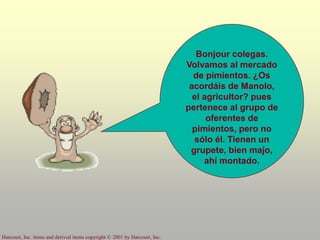 Harcourt, Inc. items and derived items copyright © 2001 by Harcourt, Inc.
Bonjour colegas.
Volvamos al mercado
de pimientos. ¿Os
acordáis de Manolo,
el agricultor? pues
pertenece al grupo de
oferentes de
pimientos, pero no
sólo él. Tienen un
grupete, bien majo,
ahí montado.
 
