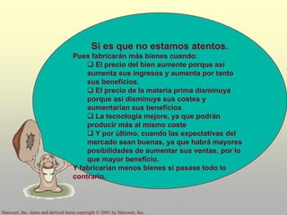 Harcourt, Inc. items and derived items copyright © 2001 by Harcourt, Inc.
Si es que no estamos atentos.
Pues fabricarán más bienes cuando:
 El precio del bien aumente porque así
aumenta sus ingresos y aumenta por tanto
sus beneficios.
 El precio de la materia prima disminuya
porque así disminuye sus costes y
aumentarían sus beneficios
 La tecnología mejore, ya que podrán
producir más al mismo coste
 Y por último, cuando las expectativas del
mercado sean buenas, ya que habrá mayores
posibilidades de aumentar sus ventas, por lo
que mayor beneficio.
Y fabricarían menos bienes si pasase todo lo
contrario.
 