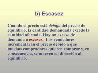b) Escasez
Cuando el precio está debajo del precio de
equilibrio, la cantidad demandada excede la
cantidad ofertada. Hay un exceso de
demanda o escasez. Los vendedores
incrementarán el precio debido a que
muchos compradores quieren comprar y, en
consecuencia, se mueven en dirección al
equilibrio.
 