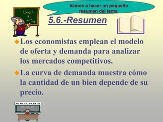 5.6.-Resumen
Los economistas emplean el modelo
de oferta y demanda para analizar
los mercados competitivos.
La curva de demanda muestra cómo
la cantidad de un bien depende de su
precio.
Vamos a hacer un pequeño
resumen del tema.
 