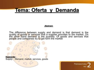 Tema: Oferta y Demanda
Abstract:
The difference between supply and demand is that demand is the
quality of goods or services that a supplier provides to the market. On
the other hand demand is the quantity. Of goods and services that
people and companies try to get form the market
Keywords:
Supply , Demand, market, services, goods
 