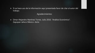  Si se hace uso de la información aquí presentada favor de citar al autor del
trabajo.
Agradecimientos:
 Omar Alejandro Martínez Torres. Julio 2016. “Análisis Económico”.
Zapopan Jalisco México. Astra
 