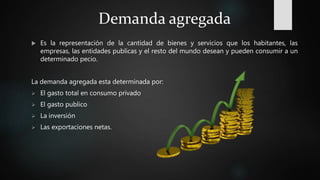 Demanda agregada
 Es la representación de la cantidad de bienes y servicios que los habitantes, las
empresas, las entidades publicas y el resto del mundo desean y pueden consumir a un
determinado pecio.
La demanda agregada esta determinada por:
 El gasto total en consumo privado
 El gasto publico
 La inversión
 Las exportaciones netas.
 