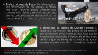  El efecto riqueza de Pigou: Se refiere que en
una disminución de los precios, el dinero
mas valor porque puede utilizarse para
comprar mas bienes y servicios, es por esto
que los consumidores tienden a sentirse mas
ricos y esto los motiva a gastar mas que
 El efecto tipo de cambio de Mundell-Fleming: Al
haber una disminución del precio se da también
una disminución de los intereses, esto hace que los
inversionistas nacionales inviertan en el extranjero
debido a que los bienes de su nación se agotan
generando que el valor de su moneda se deprecie.
NOTA: al depreciarse la moneda, los extranjeros se motivan a invertir en el país lo que aumenta las
exportaciones y a su vez la Demanda Agregada (DA).
 