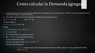 Como calcular la Demanda agregada
 Toda producción de una economía (Y), debe tener un destino, el cual esta dado por: C,I,G,X,M, el ingreso generado en la
economía es igual a su gasto (destino).
 Para saber cual es la demanda agregada se debe hacer la siguiente suma.
Y= C+ I + G + XN (XN = X – M)
Lo cual es igual a:
Y = C + I + G + (X – M) = DA
Donde :
 C = El consumo = a c + b c (Y – T)
 I = La Inversión
 G = Gasto publico en bienes y servicios
 XN = X – M = Las exportaciones netas
 (X es la exportación total)
 (M es la importación total = a m + b m (Y – T)
 DA (Demanda Agregada)
NOTA: si deseas encontrar la demanda interna se debe calcular con la siguiente formula:
DI: C + I + G
 