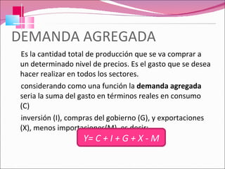 DEMANDA AGREGADA Es la cantidad total de producción que se va comprar a un determinado nivel de precios. Es el gasto que se desea hacer realizar en todos los sectores. considerando como una función la  demanda agregada  seria la suma del gasto en términos reales en consumo (C) inversión (I), compras del gobierno (G), y exportaciones (X), menos importaciones(M), es decir: Y = C + I + G + X - M 
