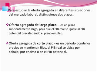 Para estudiar la oferta agregada en diferentes situaciones del mercado laboral, distinguimos dos plazos: Oferta agregada de  largo plazo .-  es un plazo suficientemente largo, para que el PIB real se iguale al PIB potencial prevaleciendo el pleno empleo . Oferta agregada de  corto plazo.-  es un periodo donde los precios se mantienen fijos, el PIB real se ubica por debajo, por encima o en el PIB potencial. 