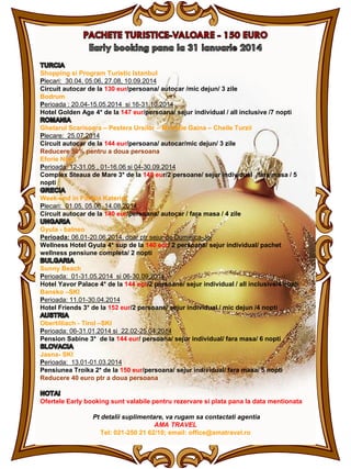Shopping si Program Turistic Istanbul
Plecari: 30.04, 05.06, 27.08, 10.09.2014
Circuit autocar de la 130 eur/persoana/ autocar /mic dejun/ 3 zile
Bodrum
Perioada : 20.04-15.05.2014 si 16-31.10.2014
Hotel Golden Age 4* de la 147 eur/persoana/ sejur individual / all inclusive /7 nopti
Ghetarul Scarisoara – Pestera Ursilor – Muntele Gaina – Cheile Turzii
Plecare: 25.07.2014
Circuit autocar de la 144 eur/persoana/ autocar/mic dejun/ 3 zile
Reducere 50% pentru a doua persoana
Eforie Nord
Perioada: 12-31.05 , 01-16.06 si 04-30.09.2014
Complex Steaua de Mare 3* de la 148 eur/2 persoane/ sejur individual /fara masa / 5
nopti
Week-end in Paralia Katerini
Plecari: 01.05, 05.06, 14.08.2014
Circuit autocar de la 140 eur/persoana/ autocar / fara masa / 4 zile
Gyula - balneo
Perioada: 06.01-20.06.2014, doar ptr sejur de Duminica-Joi
Wellness Hotel Gyula 4* sup de la 140 eur/ 2 persoane/ sejur individual/ pachet
wellness pensiune completa/ 2 nopti
Sunny Beach
Perioada: 01-31.05.2014 si 06-30.09.2014
Hotel Yavor Palace 4* de la 144 eur/2 persoane/ sejur individual / all inclusive/4 nopti
Bansko –SKI
Perioada: 11.01-30.04.2014
Hotel Friends 3* de la 152 eur/2 persoane/ sejur individual / mic dejun /4 nopti
Obertilliach - Tirol –SKI
Perioada: 06-31.01.2014 si 22.02-25.04.2014
Pension Sabine 3* de la 144 eur/ persoana/ sejur individual/ fara masa/ 6 nopti
Jasna- SKI
Perioada: 13.01-01.03.2014
Pensiunea Troika 2* de la 150 eur/persoana/ sejur individual/ fara masa/ 5 nopti
Reducere 40 euro ptr a doua persoana

Ofertele Early booking sunt valabile pentru rezervare si plata pana la data mentionata
Pt detalii suplimentare, va rugam sa contactati agentia
AMA TRAVEL
Tel: 021-250 21 62/10; email: office@amatravel.ro

 