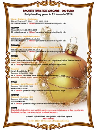 Viena – Bratislava – Budapesta
Plecari 30.04, 05.06, 21.07, 13.08, 03.09.2014
Circuit autocar de la 185 eur/persoana/ autocar /mic dejun/ 5 zile

Plecari 01.05, 05.06, 14.08.2014
Circuit autocar de la 190 eur/ persoana/ autocar/mic dejun/ 4 zile
Week-end in 5 capitale Balcanice
Plecari 1.05, 5.06, 14.08, 18.09.2014
Circuit autocar de la 195 eur/ persoana/ autocar/mic dejun/ 4 zile

Maramures – Manastirile Nordul Moldovei – Cheile Bicazului
Plecari 30.06, 28.07, 18.08, 08.09.2014
Circuit autocar de la 195 eur/ persoana/ autocar/mic dejun/7 zile

Antalya
Hotel 5*- numele hotelului va fi comunicat cu 1 saptamana inainte de data plecarii!
Oferta speciala perioada 18.04-23.05.2014
de la 199 eur/persoana/ pachet zbor charter/ all inclusive/ 7 nopti
Kusadasi
Hotel Grand Onder 3*
Perioada 01.04-13.06.2014
de la 200 eur/ persoana/ sejur individual / demipensiune /7 nopti
Reducere 50 euro pentru a doua persoana

Cavalese – Val di Fiemme – SKI
Perioada 28.01-01.02.2014
Hotel Sacro Cuore 3*
de la 200 eur/ persoana/ sejur individual/ demipensiune/ 4 nopti

Muhldorf - Carinthia –SKI
Perioada 06.01-05.04.2014
Gasthof Winkler 3*
de la 200 eur/ persoana/ sejur individual/ demipensiune/ 5 nopti

Ofertele Early booking sunt valabile pentru rezervare si plata pana la data mentionata
Pachetele cu zbor charter nu includ taxele de aeroport.
Pt detalii suplimentare, va rugam sa contactati agentia
AMA TRAVEL
Tel: 021-250 21 62/10; email: office@amatravel.ro

 