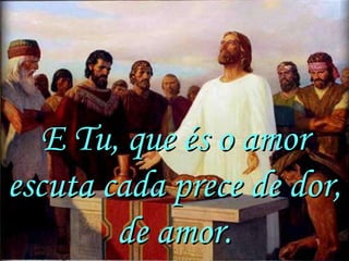 E Tu, que és o amor
escuta cada prece de dor,
        de amor.
 