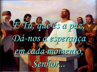 E Tu, que és a paz,
Dá-nos a esperança
em cada momento,
    Senhor...
 